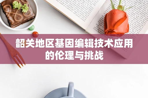 韶关地区基因编辑技术应用的伦理与挑战