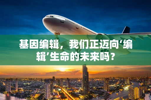 基因编辑，我们正迈向‘编辑’生命的未来吗？