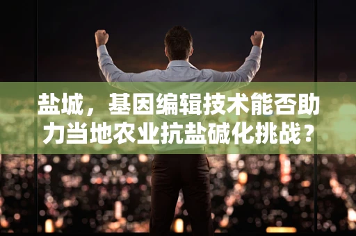 盐城，基因编辑技术能否助力当地农业抗盐碱化挑战？