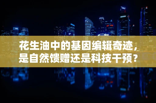 花生油中的基因编辑奇迹，是自然馈赠还是科技干预？