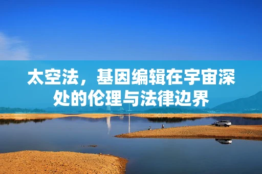 太空法，基因编辑在宇宙深处的伦理与法律边界
