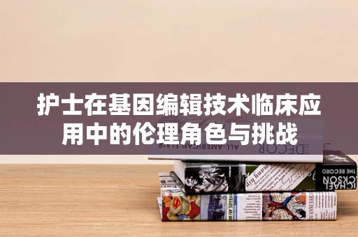 护士在基因编辑技术临床应用中的伦理角色与挑战