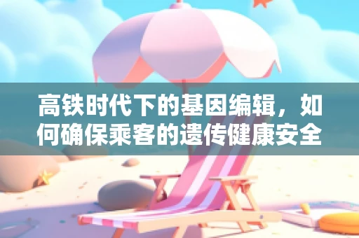高铁时代下的基因编辑，如何确保乘客的遗传健康安全？