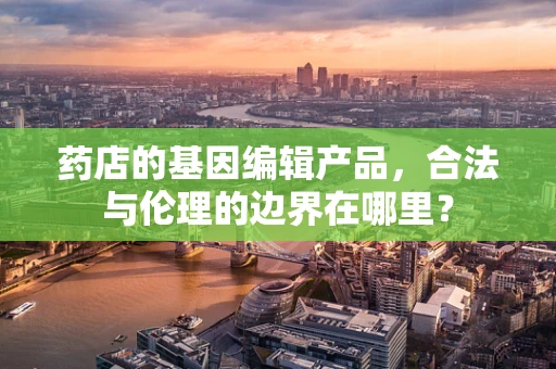 药店的基因编辑产品，合法与伦理的边界在哪里？