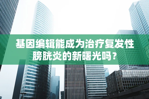 基因编辑能成为治疗复发性膀胱炎的新曙光吗？
