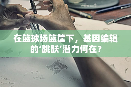 在篮球场篮筐下，基因编辑的‘跳跃’潜力何在？