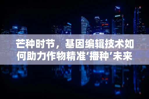 芒种时节，基因编辑技术如何助力作物精准‘播种’未来？