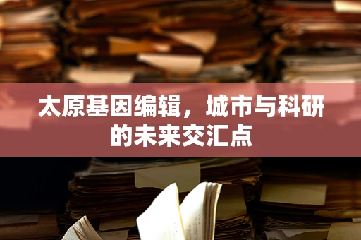 太原基因编辑，城市与科研的未来交汇点