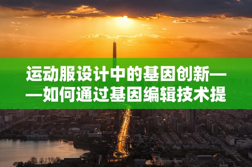 运动服设计中的基因创新——如何通过基因编辑技术提升面料性能？
