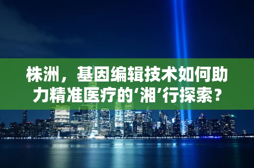 株洲，基因编辑技术如何助力精准医疗的‘湘’行探索？