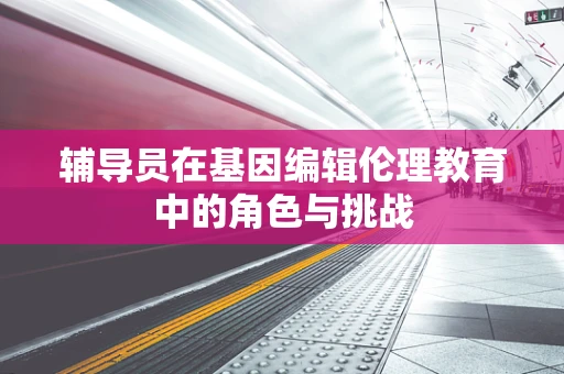 辅导员在基因编辑伦理教育中的角色与挑战