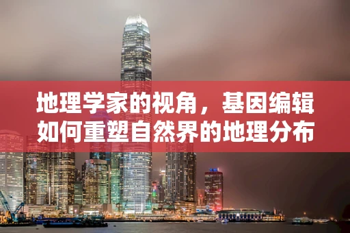 地理学家的视角，基因编辑如何重塑自然界的地理分布？