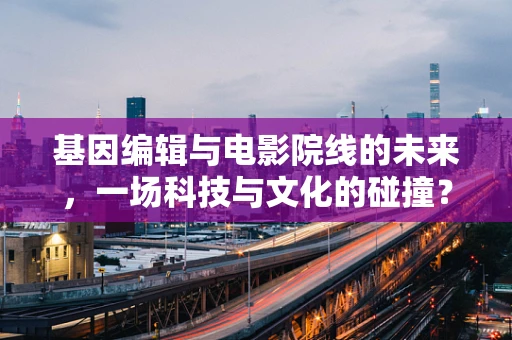 基因编辑与电影院线的未来，一场科技与文化的碰撞？