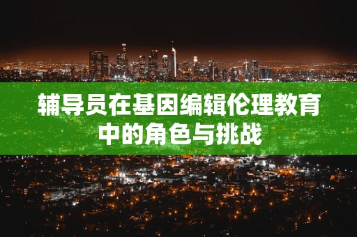 辅导员在基因编辑伦理教育中的角色与挑战