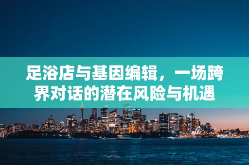 足浴店与基因编辑，一场跨界对话的潜在风险与机遇
