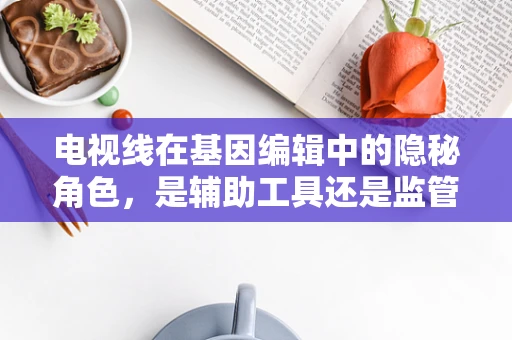 电视线在基因编辑中的隐秘角色，是辅助工具还是监管新挑战？