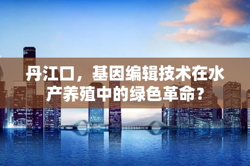 丹江口，基因编辑技术在水产养殖中的绿色革命？
