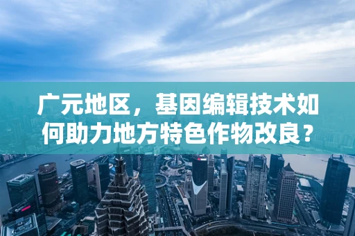 广元地区，基因编辑技术如何助力地方特色作物改良？