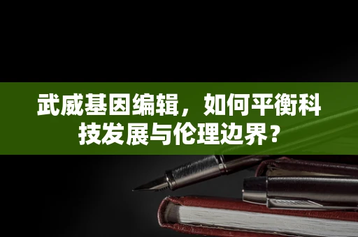 武威基因编辑，如何平衡科技发展与伦理边界？