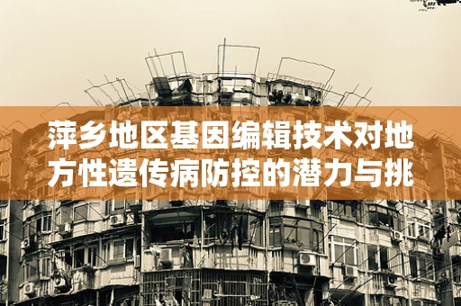萍乡地区基因编辑技术对地方性遗传病防控的潜力与挑战