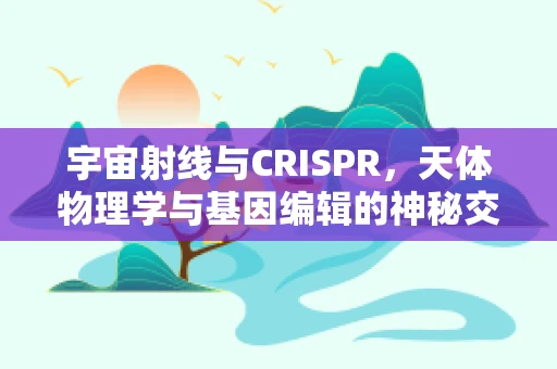 宇宙射线与CRISPR，天体物理学与基因编辑的神秘交集？