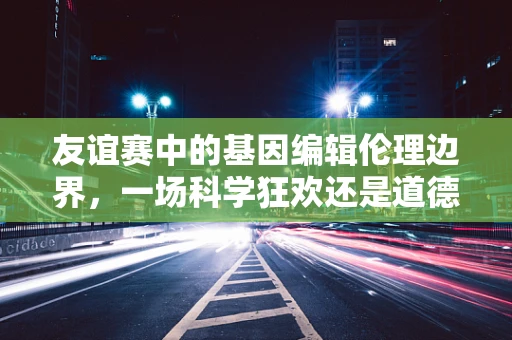 友谊赛中的基因编辑伦理边界，一场科学狂欢还是道德试炼？