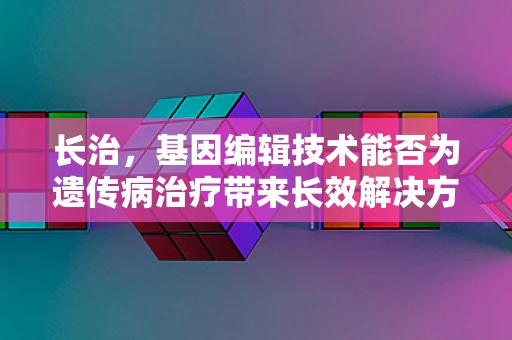 长治，基因编辑技术能否为遗传病治疗带来长效解决方案？