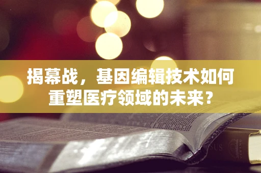 揭幕战，基因编辑技术如何重塑医疗领域的未来？