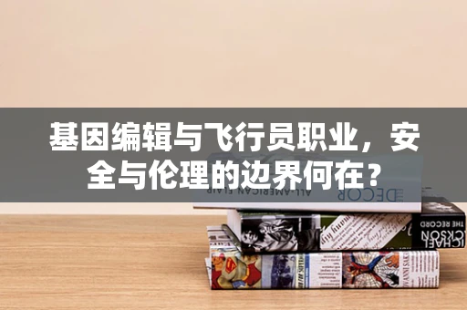 基因编辑与飞行员职业，安全与伦理的边界何在？
