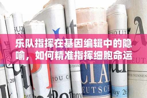 乐队指挥在基因编辑中的隐喻，如何精准指挥细胞命运？