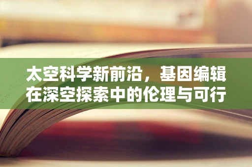 太空科学新前沿，基因编辑在深空探索中的伦理与可行性探讨