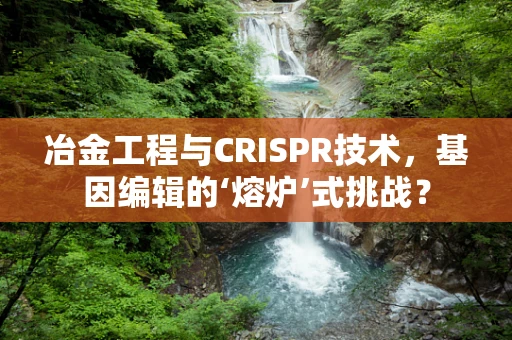 冶金工程与CRISPR技术，基因编辑的‘熔炉’式挑战？