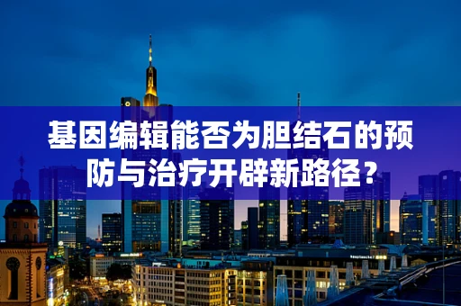 基因编辑能否为胆结石的预防与治疗开辟新路径？