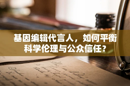 基因编辑代言人，如何平衡科学伦理与公众信任？