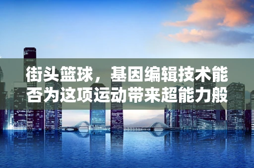 街头篮球，基因编辑技术能否为这项运动带来超能力般的飞跃？