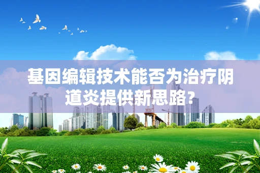 基因编辑技术能否为治疗阴道炎提供新思路？