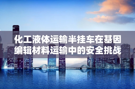 化工液体运输半挂车在基因编辑材料运输中的安全挑战