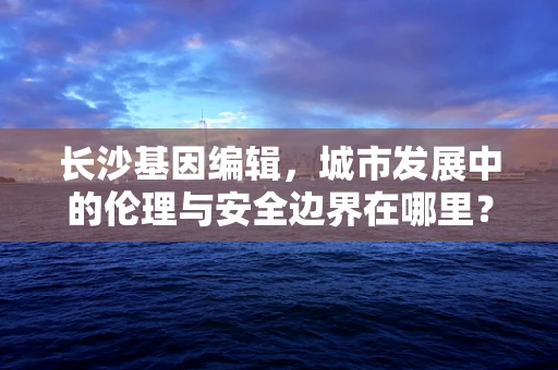长沙基因编辑，城市发展中的伦理与安全边界在哪里？