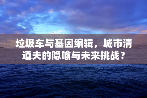 垃圾车与基因编辑，城市清道夫的隐喻与未来挑战？