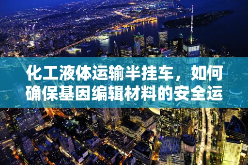 化工液体运输半挂车，如何确保基因编辑材料的安全运输？