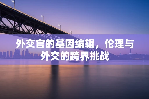 外交官的基因编辑，伦理与外交的跨界挑战