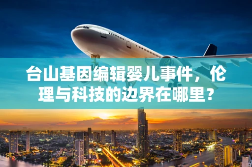 台山基因编辑婴儿事件，伦理与科技的边界在哪里？