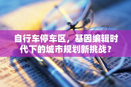 自行车停车区，基因编辑时代下的城市规划新挑战？