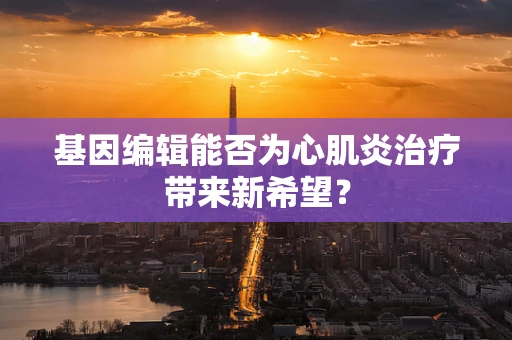 基因编辑能否为心肌炎治疗带来新希望？