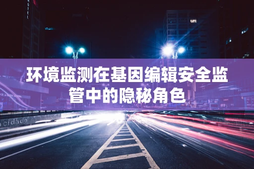环境监测在基因编辑安全监管中的隐秘角色