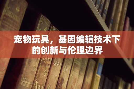宠物玩具，基因编辑技术下的创新与伦理边界