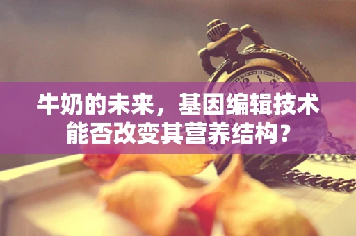 牛奶的未来，基因编辑技术能否改变其营养结构？