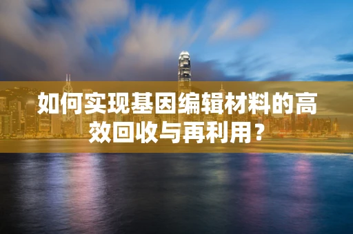 如何实现基因编辑材料的高效回收与再利用？