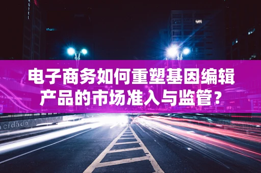 电子商务如何重塑基因编辑产品的市场准入与监管？