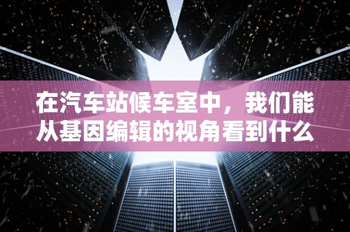 在汽车站候车室中，我们能从基因编辑的视角看到什么？
